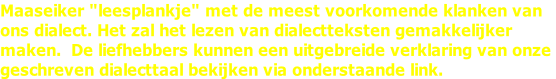 Maaseiker "leesplankje" met de meest voorkomende klanken van ons dialect. Het zal het lezen van dialectteksten gemakkelijker maken.  De liefhebbers kunnen een uitgebreide verklaring van onze  geschreven dialecttaal bekijken via onderstaande link.